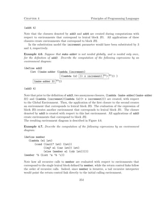 Chapter 4 Principles of Programming Languages
(add4 4)
Note that the closures denoted by add3 and add4 are created during computations with
respect to environments that correspond to lexical block B1. All applications of these
closures create environments that correspond to block B2.
In the substitution model the increment parameter would have been substituted by 3
and 4, respectively.
Example 4.6. Suppose that make-adder is not needed globally, and is needed only once,
for the deﬁnition of add3. Describe the computation of the following expressions by an
environment diagram:
(define add3
(let ((make-adder (lambda (increment)
(lambda (x) (+ x increment) B2) B1)) )
(make-adder 3) B3))
(add3 4)
Note that prior to the deﬁnition of add3, two anonymous closures, (lambda (make-adder)(make-adder
3)) and (lambda (increment)(lambda (x)(+ x increment))) are created, with respect
to the Global Environment. Then, the application of the ﬁrst closure to the second creates
an environment that corresponds to lexical block B3. The evaluation of the expression of
block B3 creates another environment that corresponds to lexical block B1. The closure
denoted by add3 is created with respect to this last environment. All applications of add3
create environments that correspond to block B2.
The resulting environment diagram is described in Figure 4.6.
Example 4.7. Describe the computation of the following expressions by an environment
diagram:
(define member
(lambda (el lst)
(cond ((null? lst) (lst))
((eq? el (car lst)) lst)
(else (member el (cdr lst)))))
(member ’b (list ’a ’b ’c))
Note how all recursive calls to member are evaluated with respect to environments that
correspond to the single lexical block deﬁned by member, while the return control links follow
the order of recursive calls. Indeed, since member is iterative, a tail recursive interpreter
would point the return control link directly to the initial calling environment.
254
 