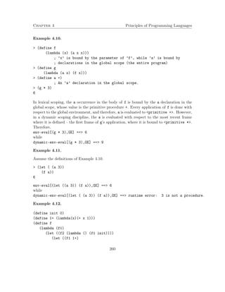 Chapter 4 Principles of Programming Languages
Example 4.10.
> (define f
(lambda (x) (a x x)))
; ’x’ is bound by the parameter of ’f’, while ’a’ is bound by
; declarations in the global scope (the entire program)
> (define g
(lambda (a x) (f x)))
> (define a +)
; An ’a’ declaration in the global scope.
> (g * 3)
6
In lexical scoping, the a occurrence in the body of f is bound by the a declaration in the
global scope, whose value is the primitive procedure +. Every application of f is done with
respect to the global environment, and therefore, a is evaluated to <primitive +>. However,
in a dynamic scoping discipline, the a is evaluated with respect to the most recent frame
where it is deﬁned – the ﬁrst frame of g’s application, where it is bound to <primitive *>.
Therefore,
env-eval[(g * 3),GE] ==> 6
while
dynamic-env-eval[(g * 3),GE] ==> 9
Example 4.11.
Assume the deﬁnitions of Example 4.10.
> (let ( (a 3))
(f a))
6
env-eval[(let ((a 3)) (f a)),GE] ==> 6
while
dynamic-env-eval[(let ( (a 3)) (f a)),GE] ==> runtime error: 3 is not a procedure.
Example 4.12.
(define init 0)
(define 1+ (lambda(x)(+ x 1)))
(define f
(lambda (f1)
(let ((f2 (lambda () (f1 init))))
(let ((f1 1+)
260
 