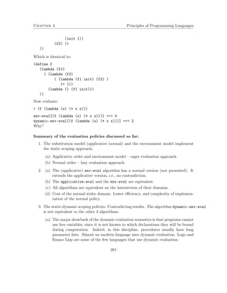 Chapter 4 Principles of Programming Languages
(init 1))
(f2) ))
))
Which is identical to:
(define f
(lambda (f1)
( (lambda (f2)
( (lambda (f1 init) (f2) )
1+ 1))
(lambda () (f1 init)))
))
Now evaluate:
> (f (lambda (x) (* x x)))
env-eval[(f (lambda (x) (* x x)))] ==> 0
dynamic-env-eval[(f (lambda (x) (* x x)))] ==> 2
Why?
Summary of the evaluation policies discussed so far:
1. The substitution model (applicative/normal) and the environment model implement
the static scoping approach;
(a) Applicative order and environment model – eager evaluation approach.
(b) Normal order – lazy evaluation approach.
2. (a) The (applicative) env-eval algorithm has a normal version (not presented). It
extends the applicative version, i.e., no contradiction.
(b) The applicative-eval and the env-eval are equivalent.
(c) All algorithms are equivalent on the intersection of their domains.
(d) Cost of the normal wider domain: Lower eﬃciency, and complexity of implemen-
tation of the normal policy.
3. The static-dynamic scoping policies: Contradicting results. The algorithm dynamic-env-eval
is not equivalent to the other 3 algorithms.
(a) The major drawback of the dynamic evaluation semantics is that programs cannot
use free variables, since it is not known to which declarations they will be bound
during computation. Indeed, in this discipline, procedures usually have long
parameter lists. Almost no modern language uses dynamic evaluation. Logo and
Emacs Lisp are some of the few languages that use dynamic evaluation.
261
 