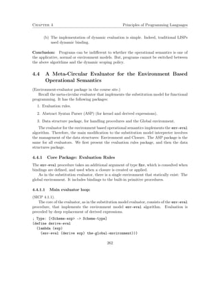 Chapter 4 Principles of Programming Languages
(b) The implementation of dynamic evaluation is simple. Indeed, traditional LISPs
used dynamic binding.
Conclusion: Programs can be indiﬀerent to whether the operational semantics is one of
the applicative, normal or environment models. But, programs cannot be switched between
the above algorithms and the dynamic scoping policy.
4.4 A Meta-Circular Evaluator for the Environment Based
Operational Semantics
(Environment-evaluator package in the course site.)
Recall the meta-circular evaluator that implements the substitution model for functional
programming. It has the following packages:
1. Evaluation rules.
2. Abstract Syntax Parser (ASP) (for kernel and derived expressions).
3. Data structure package, for handling procedures and the Global environment.
The evaluator for the environment based operational semantics implements the env-eval
algorithm. Therefore, the main modiﬁcation to the substitution model interpreter involves
the management of the data structures: Environment and Closure. The ASP package is the
same for all evaluators. We ﬁrst present the evaluation rules package, and then the data
structures package.
4.4.1 Core Package: Evaluation Rules
The env-eval procedure takes an additional argument of type Env, which is consulted when
bindings are deﬁned, and used when a closure is created or applied.
As in the substitution evaluator, there is a single environment that statically exist: The
global environment. It includes bindings to the built-in primitive procedures.
4.4.1.1 Main evaluator loop:
(SICP 4.1.1).
The core of the evaluator, as in the substitution model evaluator, consists of the env-eval
procedure, that implements the environment model env-eval algorithm. Evaluation is
preceded by deep replacement of derived expressions.
; Type: [<Scheme-exp> -> Scheme-type]
(define derive-eval
(lambda (exp)
(env-eval (derive exp) the-global-environment)))
262
 