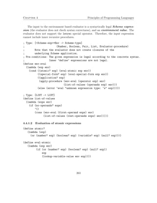 Chapter 4 Principles of Programming Languages
The input to the environment based evaluator is a syntactically legal Scheme expres-
sion (the evaluator does not check syntax correctness), and an environment value. The
evaluator does not support the letrec special operator. Therefore, the input expression
cannot include inner recursive procedures.
; Type: [<Scheme-exp>*Env -> Scheme-type]
; (Number, Boolean, Pair, List, Evaluator-procedure)
; Note that the evaluator does not create closures of the
; underlying Scheme application.
; Pre-conditions: The given expression is legal according to the concrete syntax.
; Inner ’define’ expressions are not legal.
(define env-eval
(lambda (exp env)
(cond ((atomic? exp) (eval-atomic exp env))
((special-form? exp) (eval-special-form exp env))
((application? exp)
(apply-procedure (env-eval (operator exp) env)
(list-of-values (operands exp) env)))
(else (error ’eval "unknown expression type: ~s" exp)))))
; Type: [LIST -> LIST]
(define list-of-values
(lambda (exps env)
(if (no-operands? exps)
’()
(cons (env-eval (first-operand exps) env)
(list-of-values (rest-operands exps) env)))))
4.4.1.2 Evaluation of atomic expressions
(define atomic?
(lambda (exp)
(or (number? exp) (boolean? exp) (variable? exp) (null? exp))))
(define eval-atomic
(lambda (exp env)
(if (or (number? exp) (boolean? exp) (null? exp))
exp
(lookup-variable-value env exp))))
263
 