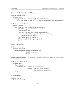 Chapter 4 Principles of Programming Languages
4.4.1.3 Evaluation of special forms
(define special-form?
(lambda (exp)
(or (quoted? exp) (lambda? exp) (definition? exp)
(if? exp) (begin? exp) ))) ; cond is taken as a derived operator
(define eval-special-form
(lambda (exp env)
(cond ((quoted? exp) (text-of-quotation exp))
((lambda? exp) (eval-lambda exp env))
((definition? exp)
(if (not (eq? env the-global-environment))
(error ’eval "non global definition: ~s" exp)
(eval-definition exp)))
((if? exp) (eval-if exp env))
((begin? exp) (eval-begin exp env))
)))
lambda expressions:
(define eval-lambda
(lambda (exp env)
(make-procedure (lambda-parameters exp)
(lambda-body exp)
env)))
Deﬁnition expressions: No handling of procedure deﬁnitions: They are treated as de-
rived expressions.
(define eval-definition
(lambda (exp)
(add-binding!
(make-binding (definition-variable exp)
(env-eval (definition-value exp)
the-global-environment)))
’ok))
if expressions:
(define eval-if
(lambda (exp env)
264
 