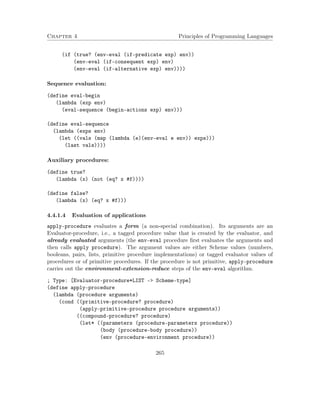 Chapter 4 Principles of Programming Languages
(if (true? (env-eval (if-predicate exp) env))
(env-eval (if-consequent exp) env)
(env-eval (if-alternative exp) env))))
Sequence evaluation:
(define eval-begin
(lambda (exp env)
(eval-sequence (begin-actions exp) env)))
(define eval-sequence
(lambda (exps env)
(let ((vals (map (lambda (e)(env-eval e env)) exps)))
(last vals))))
Auxiliary procedures:
(define true?
(lambda (x) (not (eq? x #f))))
(define false?
(lambda (x) (eq? x #f)))
4.4.1.4 Evaluation of applications
apply-procedure evaluates a form (a non-special combination). Its arguments are an
Evaluator-procedure, i.e., a tagged procedure value that is created by the evaluator, and
already evaluated arguments (the env-eval procedure ﬁrst evaluates the arguments and
then calls apply procedure). The argument values are either Scheme values (numbers,
booleans, pairs, lists, primitive procedure implementations) or tagged evaluator values of
procedures or of primitive procedures. If the procedure is not primitive, apply-procedure
carries out the environment-extension-reduce steps of the env-eval algorithm.
; Type: [Evaluator-procedure*LIST -> Scheme-type]
(define apply-procedure
(lambda (procedure arguments)
(cond ((primitive-procedure? procedure)
(apply-primitive-procedure procedure arguments))
((compound-procedure? procedure)
(let* ((parameters (procedure-parameters procedure))
(body (procedure-body procedure))
(env (procedure-environment procedure))
265
 