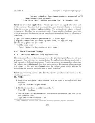 Chapter 4 Principles of Programming Languages
(new-env (extend-env (make-frame parameters arguments) env)))
(eval-sequence body new-env)))
(else (error ’apply "unknown procedure type: ~s" procedure)))))
Primitive procedure application: Primitive procedures are tagged data values used
by the evaluator. Therefore, their implementations must be retrieved prior to application
(using the selector primitive-implementation). The arguments are values, evaluated
by env-eval. Therefore, the arguments are either Scheme numbers, booleans, pairs, lists,
primitive procedure implementations, or tagged data values of procedures or of primitive
procedures.
; Type: [Evaluator-primitive-procedure*LIST -> Scheme-type]
; Purpose: Retrieve the primitive implementation, and apply to args.
(define apply-primitive-procedure
(lambda (proc args)
(apply (primitive-implementation proc) args)))
4.4.2 Data Structures Package
4.4.2.1 Procedure ADTs and their implementation
The environment based evaluator manages values for primitive procedure, and for user
procedure. User procedures are managed since the application mechanism must retrieve
their parameters, body and environment. Primitive procedures are managed as values since
the evaluator has to distinguish them from user procedures. For example, when evaluating
(car (list 1 2 3)), after the Evaluate step, the evaluator must identify whether the
value of car is a primitive implementation or a user procedure1.
Primitive procedure values: The ADT for primitive procedures is the same as in the
substitution evaluator.
The ADT:
1. Constructor make-primitive-procedure: Attaches a tag to an implemented code
argument.
Type: [T -> Primitive-procedure].
2. Identiﬁcation predicate primitive-procedure?.
Type: [T –> Boolean].
3. Selector primitive-implementation: It retrieves the implemented code from a prim-
itive procedure value.
Type: [Primitive-procedure –> T].
1
In the substitution evaluator there was also the problem of preventing repeated evaluations.
266
 