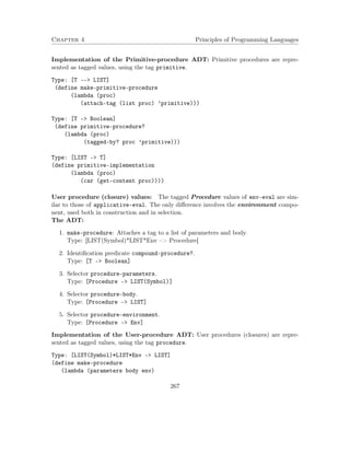 Chapter 4 Principles of Programming Languages
Implementation of the Primitive-procedure ADT: Primitive procedures are repre-
sented as tagged values, using the tag primitive.
Type: [T --> LIST]
(define make-primitive-procedure
(lambda (proc)
(attach-tag (list proc) ’primitive)))
Type: [T -> Boolean]
(define primitive-procedure?
(lambda (proc)
(tagged-by? proc ’primitive)))
Type: [LIST -> T]
(define primitive-implementation
(lambda (proc)
(car (get-content proc))))
User procedure (closure) values: The tagged Procedure values of env-eval are sim-
ilar to those of applicative-eval. The only diﬀerence involves the environment compo-
nent, used both in construction and in selection.
The ADT:
1. make-procedure: Attaches a tag to a list of parameters and body.
Type: [LIST(Symbol)*LIST*Env –> Procedure]
2. Identiﬁcation predicate compound-procedure?.
Type: [T –> Boolean]
3. Selector procedure-parameters.
Type: [Procedure –> LIST(Symbol)]
4. Selector procedure-body.
Type: [Procedure –> LIST]
5. Selector procedure-environment.
Type: [Procedure –> Env]
Implementation of the User-procedure ADT: User procedures (closures) are repre-
sented as tagged values, using the tag procedure.
Type: [LIST(Symbol)*LIST*Env -> LIST]
(define make-procedure
(lambda (parameters body env)
267
 