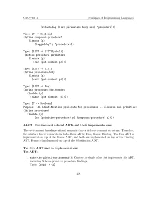 Chapter 4 Principles of Programming Languages
(attach-tag (list parameters body env) ’procedure)))
Type: [T -> Boolean]
(define compound-procedure?
(lambda (p)
(tagged-by? p ’procedure)))
Type: [LIST -> LIST(Symbol)]
(define procedure-parameters
(lambda (p)
(car (get-content p))))
Type: [LIST -> LIST]
(define procedure-body
(lambda (p)
(cadr (get-content p))))
Type: [LIST -> Env]
(define procedure-environment
(lambda (p)
(caddr (get-content p))))
Type: [T -> Boolean]
Purpose: An identification predicate for procedures -- closures and primitive:
(define procedure?
(lambda (p)
(or (primitive-procedure? p) (compound-procedure? p))))
4.4.2.2 Environment related ADTs and their implementations:
The environment based operational semantics has a rich environment structure. Therefore,
the interface to environments includes three ADTs: Env, Frame, Binding. The Env ADT is
implemented on top of the Frame ADT, and both are implemented on top of the Binding
ADT. Frame is implemented on top of the Substitution ADT.
The Env ADT and its implementation:
The ADT:
1. make-the-global-environment(): Creates the single value that implements this ADT,
including Scheme primitive procedure bindings.
Type: [Void –> GE]
268
 