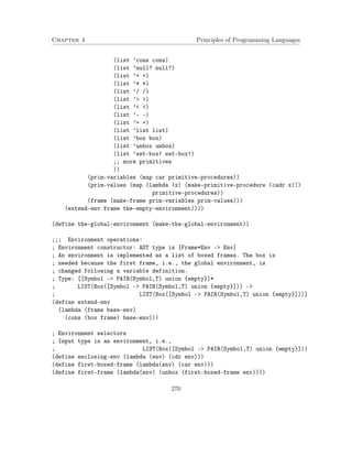 Chapter 4 Principles of Programming Languages
(list ’cons cons)
(list ’null? null?)
(list ’+ +)
(list ’* *)
(list ’/ /)
(list ’> >)
(list ’< <)
(list ’- -)
(list ’= =)
(list ’list list)
(list ’box box)
(list ’unbox unbox)
(list ’set-box! set-box!)
;; more primitives
))
(prim-variables (map car primitive-procedures))
(prim-values (map (lambda (x) (make-primitive-procedure (cadr x)))
primitive-procedures))
(frame (make-frame prim-variables prim-values)))
(extend-env frame the-empty-environment))))
(define the-global-environment (make-the-global-environment))
;;; Environment operations:
; Environment constructor: ADT type is [Frame*Env -> Env]
; An environment is implemented as a list of boxed frames. The box is
; needed because the first frame, i.e., the global environment, is
; changed following a variable definition.
; Type: [[Symbol -> PAIR(Symbol,T) union {empty}]*
; LIST(Box([Symbol -> PAIR(Symbol,T) union {empty}])) ->
; LIST(Box([Symbol -> PAIR(Symbol,T) union {empty}]))]
(define extend-env
(lambda (frame base-env)
(cons (box frame) base-env)))
; Environment selectors
; Input type is an environment, i.e.,
; LIST(Box([Symbol -> PAIR(Symbol,T) union {empty}]))
(define enclosing-env (lambda (env) (cdr env)))
(define first-boxed-frame (lambda(env) (car env)))
(define first-frame (lambda(env) (unbox (first-boxed-frame env))))
270
 