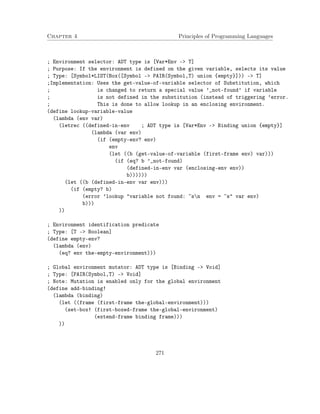 Chapter 4 Principles of Programming Languages
; Environment selector: ADT type is [Var*Env -> T]
; Purpose: If the environment is defined on the given variable, selects its value
; Type: [Symbol*LIST(Box([Symbol -> PAIR(Symbol,T) union {empty}])) -> T]
;Implementation: Uses the get-value-of-variable selector of Substitution, which
; is changed to return a special value ’_not-found’ if variable
; is not defined in the substitution (instead of triggering ’error.
; This is done to allow lookup in an enclosing environment.
(define lookup-variable-value
(lambda (env var)
(letrec ((defined-in-env ; ADT type is [Var*Env -> Binding union {empty}]
(lambda (var env)
(if (empty-env? env)
env
(let ((b (get-value-of-variable (first-frame env) var)))
(if (eq? b ’_not-found)
(defined-in-env var (enclosing-env env))
b))))))
(let ((b (defined-in-env var env)))
(if (empty? b)
(error ’lookup "variable not found: ~sn env = ~s" var env)
b)))
))
; Environment identification predicate
; Type: [T -> Boolean]
(define empty-env?
(lambda (env)
(eq? env the-empty-environment)))
; Global environment mutator: ADT type is [Binding -> Void]
; Type: [PAIR(Symbol,T) -> Void]
; Note: Mutation is enabled only for the global environment
(define add-binding!
(lambda (binding)
(let ((frame (first-frame the-global-environment)))
(set-box! (first-boxed-frame the-global-environment)
(extend-frame binding frame)))
))
271
 