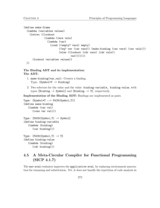 Chapter 4 Principles of Programming Languages
(define make-frame
(lambda (variables values)
(letrec ((lookout
(lambda (vars vals)
(lambda (var)
(cond ((empty? vars) empty)
((eq? var (car vars)) (make-binding (car vars) (car vals)))
(else ((lookout (cdr vars) (cdr vals))
var)))))))
(lookout variables values))
))
The Binding ADT and its implementation:
The ADT:
1. make-binding(var,val): Creates a binding.
Type: [Symbol*T –> Binding]
2. Two selectors for the value and the value: binding-variable, binding-value, with
types [Binding –> Symbol] and [Binding –> T], respectively.
Implementation of the Binding ADT: Bindings are implemented as pairs.
Type: [Symbol*T --> PAIR(Symbol,T)]
(define make-binding
(lambda (var val)
(cons var val)))
Type: [PAIR(Symbol,T) -> Symbol]
(define binding-variable
(lambda (binding)
(car binding)))
Type: [PAIR(Symbol,T) -> T]
(define binding-value
(lambda (binding)
(cdr binding)))
4.5 A Meta-Circular Compiler for Functional Programming
(SICP 4.1.7)
The env-eval evaluator improves the applicative-eval, by replacing environment associa-
tion for renaming and substitution. Yet, it does not handle the repetition of code analysis in
273
 