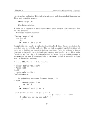 Chapter 4 Principles of Programming Languages
every procedure application. The problem is that syntax analysis is mixed within evaluation.
There is no separation between:
− Static analysis, to
− Run time evaluation.
A major role of a compiler is static (compile time) syntax analysis, that is separated from
run time execution.
Consider a recursive procedure:
(define (factorial n)
(if (= n 1)
1
(* (factorial (- n 1)) n)))
Its application on a number n applies itself additional n-1 times. In each application the
procedure code is repeatedly analyzed. That is, eval-sequence is applied to factorial
body, just to ﬁnd out that there is a single if expression. Then, the predicate of that if
expression is repeatedly retrieved, implying a repeated analysis of (= n 1). Then, again,
(* (factorial (- n 1)) n) is repeatedly analyzed, going through the case analysis in
env-eval over and over. In every application of factorial, its body is repeatedly retrieved
from the closure data structure.
Example 4.13. Trace the evaluator execution.
> (require-library "trace.ss")
> (trace eval)
(eval)
> (trace apply-procedure)
(apply-procedure)
*** No analysis of procedure (closure bodies): ***
> (eval
’(define (factorial n)
(if (= n 1)
1
(* (factorial (- n 1)) n))) )
|(eval (define (factorial n) (if (= n 1) 1
(* (factorial (- n 1)) n)))
(((false true car cdr cons null? = * -)
#f
274
 