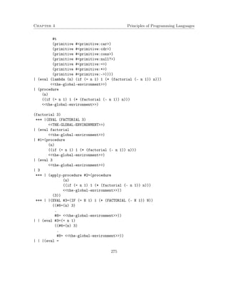 Chapter 4 Principles of Programming Languages
#t
(primitive #<primitive:car>)
(primitive #<primitive:cdr>)
(primitive #<primitive:cons>)
(primitive #<primitive:null?>)
(primitive #<primitive:=>)
(primitive #<primitive:*>)
(primitive #<primitive:->))))
| (eval (lambda (n) (if (= n 1) 1 (* (factorial (- n 1)) n)))
<<the-global-environment>>)
| (procedure
(n)
((if (= n 1) 1 (* (factorial (- n 1)) n)))
<<the-global-environment>>)
(factorial 3)
*** |(EVAL (FACTORIAL 3)
<<THE-GLOBAL-ENVIRONMENT>>)
| (eval factorial
<<the-global-environment>>)
| #1=(procedure
(n)
((if (= n 1) 1 (* (factorial (- n 1)) n)))
<<the-global-environment>>)
| (eval 3
<<the-global-environment>>)
| 3
*** | (apply-procedure #2=(procedure
(n)
((if (= n 1) 1 (* (factorial (- n 1)) n)))
<<the-global-environment>>))
(3))
*** | |(EVAL #3=(IF (= N 1) 1 (* (FACTORIAL (- N 1)) N))
((#6=(n) 3)
.
#8= <<the-global-environment>>))
| | (eval #3=(= n 1)
((#6=(n) 3)
.
#8= <<the-global-environment>>))
| | |(eval =
275
 