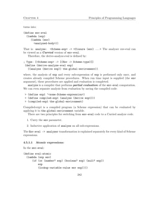 Chapter 4 Principles of Programming Languages
turns into:
(define env-eval
(lambda (exp)
(lambda (env)
<analyzed-body>))
That is: analyze: <Scheme-exp> –> <Closure (env) ...> The analyzer env-eval can
be viewed as a Curried version of env-eval.
Therefore, the derive-analyze-eval is deﬁned by:
; Type: [<Scheme-exp> -> [(Env -> Scheme-type)]]
(define (derive-analyze-eval exp)
((analyze (derive exp)) the-global-environment))
where, the analysis of exp and every sub-expression of exp is performed only once, and
creates already compiled Scheme procedures. When run time input is supplied (the env
argument), these procedures are applied and evaluation is completed.
analyze is a compiler that performs partial evaluation of the env-eval computation.
We can even separate analysis from evaluation by saving the compiled code:
> (define exp1 ’<some-Scheme-expression>)
> (define compiled-exp1 (analyze (derive exp1)))
> (compiled-exp1 the-global-environment)
Compiled-exp1 is a compiled program (a Scheme expression) that can be evaluated by
applying it to the-global-environment variable.
There are two principles for switching from env-eval code to a Curried analyze code.
1. Curry the env parameter.
2. Inductive application of analyze on all sub-expressions.
The Env-eval –> analyzer transformation is explained separately for every kind of Scheme
expressions.
4.5.1.1 Atomic expressions:
In the env-eval:
(define eval-atomic
(lambda (exp env)
(if (or (number? exp) (boolean? exp) (null? exp))
exp
(lookup-variable-value env exp))))
282
 