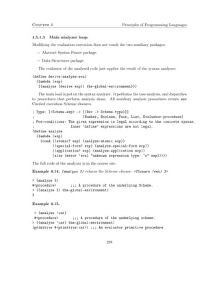 Chapter 4 Principles of Programming Languages
4.5.1.3 Main analyzer loop:
Modifying the evaluation execution does not touch the two auxiliary packages:
− Abstract Syntax Parser package.
− Data Structures package.
The evaluator of the analyzed code just applies the result of the syntax analyzer:
(define derive-analyze-eval
(lambda (exp)
((analyze (derive exp)) the-global-environment)))
The main load is put on the syntax analyzer. It performs the case analysis, and dispatches
to procedures that perform analysis alone. All auxiliary analysis procedures return env
Curried execution Scheme closures.
; Type: [<Scheme-exp> -> [(Env -> Scheme-type)]]
; (Number, Boolean, Pair, List, Evaluator-procedure)
; Pre-conditions: The given expression is legal according to the concrete syntax.
; Inner ’define’ expressions are not legal.
(define analyze
(lambda (exp)
(cond ((atomic? exp) (analyze-atomic exp))
((special-form? exp) (analyze-special-form exp))
((application? exp) (analyze-application exp))
(else (error ’eval "unknown expression type: ~s" exp)))))
The full code of the analyzer is in the course site.
Example 4.14. (analyze 3) returns the Scheme closure: <Closure (env) 3>
> (analyze 3)
#<procedure> ;;; A procedure of the underlying Scheme.
> ((analyze 3) the-global-environment)
3
Example 4.15.
> (analyze ’car)
#<procedure> ;;; A procedure of the underlying scheme.
> ((analyze ’car) the-global-environment)
(primitive #<primitive:car>) ;;; An evaluator primitive procedure.
288
 