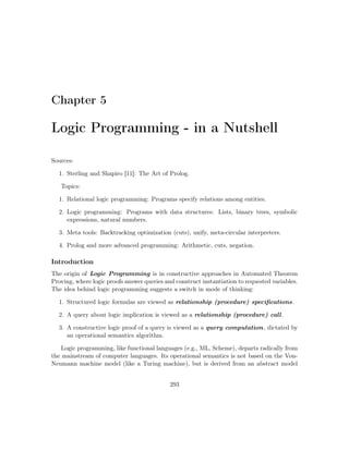 Chapter 5
Logic Programming - in a Nutshell
Sources:
1. Sterling and Shapiro [11]: The Art of Prolog.
Topics:
1. Relational logic programming: Programs specify relations among entities.
2. Logic programming: Programs with data structures: Lists, binary trees, symbolic
expressions, natural numbers.
3. Meta tools: Backtracking optimization (cuts), unify, meta-circular interpreters.
4. Prolog and more advanced programming: Arithmetic, cuts, negation.
Introduction
The origin of Logic Programming is in constructive approaches in Automated Theorem
Proving, where logic proofs answer queries and construct instantiation to requested variables.
The idea behind logic programming suggests a switch in mode of thinking:
1. Structured logic formulas are viewed as relationship (procedure) speciﬁcations.
2. A query about logic implication is viewed as a relationship (procedure) call.
3. A constructive logic proof of a query is viewed as a query computation, dictated by
an operational semantics algorithm.
Logic programming, like functional languages (e.g., ML, Scheme), departs radically from
the mainstream of computer languages. Its operational semantics is not based on the Von-
Neumann machine model (like a Turing machine), but is derived from an abstract model
293
 