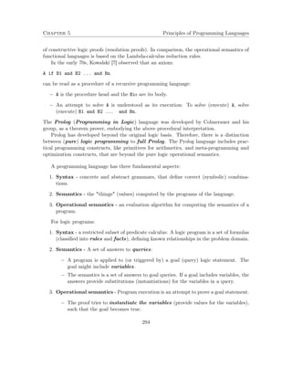 Chapter 5 Principles of Programming Languages
of constructive logic proofs (resolution proofs). In comparison, the operational semantics of
functional languages is based on the Lambda-calculus reduction rules.
In the early 70s, Kowalski [7] observed that an axiom:
A if B1 and B2 ... and Bn
can be read as a procedure of a recursive programming language:
− A is the procedure head and the Bis are its body.
− An attempt to solve A is understood as its execution: To solve (execute) A, solve
(execute) B1 and B2 ... and Bn.
The Prolog (Programming in Logic) language was developed by Colmerauer and his
group, as a theorem prover, embodying the above procedural interpretation.
Prolog has developed beyond the original logic basis. Therefore, there is a distinction
between (pure) logic programming to full Prolog. The Prolog language includes prac-
tical programming constructs, like primitives for arithmetics, and meta-programming and
optimization constructs, that are beyond the pure logic operational semantics.
A programming language has three fundamental aspects:
1. Syntax - concrete and abstract grammars, that deﬁne correct (symbolic) combina-
tions.
2. Semantics - the "things" (values) computed by the programs of the language.
3. Operational semantics - an evaluation algorithm for computing the semantics of a
program.
For logic programs:
1. Syntax - a restricted subset of predicate calculus: A logic program is a set of formulas
(classiﬁed into rules and facts), deﬁning known relationships in the problem domain.
2. Semantics - A set of answers to queries:
− A program is applied to (or triggered by) a goal (query) logic statement. The
goal might include variables.
− The semantics is a set of answers to goal queries. If a goal includes variables, the
answers provide substitutions (instantiations) for the variables in a query.
3. Operational semantics - Program execution is an attempt to prove a goal statement.
− The proof tries to instantiate the variables (provide values for the variables),
such that the goal becomes true.
294
 