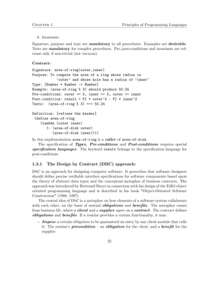 Chapter 1 Principles of Programming Languages
8. Invariants
Signature, purpose and type are mandatory to all procedures. Examples are desirable.
Tests are mandatory for complex procedures. Pre/post-conditions and invariants are rel-
evant only if non-trivial (not vacuous).
Contract:
Signature: area-of-ring(outer,inner)
Purpose: To compute the area of a ring whose radius is
’outer’ and whose hole has a radius of ’inner’
Type: [Number * Number -> Number]
Example: (area-of-ring 5 3) should produce 50.24
Pre-conditions: outer >= 0, inner >= 0, outer >= inner
Post-condition: result = PI * outer^2 - PI * inner^2
Tests: (area-of-ring 5 3) ==> 50.24
Definition: [refines the header]
(define area-of-ring
(lambda (outer inner)
(- (area-of-disk outer)
(area-of-disk inner))))
In this implementation area-of-ring is a caller of area-of-disk.
The speciﬁcation of Types, Pre-conditions and Post-conditions requires special
speciﬁcation languages. The keyword result belongs to the speciﬁcation language for
post-conditions.
1.3.1 The Design by Contract (DBC) approach:
DbC is an approach for designing computer software. It prescribes that software designers
should deﬁne precise veriﬁable interface speciﬁcations for software components based upon
the theory of abstract data types and the conceptual metaphor of business contracts. The
approach was introduced by Bertrand Meyer in connection with his design of the Eiﬀel object
oriented programming language and is described in his book "Object-Oriented Software
Construction" (1988, 1997).
The central idea of DbC is a metaphor on how elements of a software system collaborate
with each other, on the basis of mutual obligations and beneﬁts. The metaphor comes
from business life, where a client and a supplier agree on a contract. The contract deﬁnes
obligations and beneﬁts. If a routine provides a certain functionality, it may:
− Impose a certain obligation to be guaranteed on entry by any client module that calls
it: The routine’s precondition – an obligation for the client, and a beneﬁt for the
supplier.
25
 