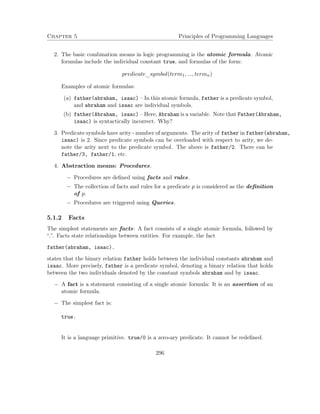 Chapter 5 Principles of Programming Languages
2. The basic combination means in logic programming is the atomic formula. Atomic
formulas include the individual constant true, and formulas of the form:
predicate_symbol(term1, ..., termn)
Examples of atomic formulas:
(a) father(abraham, isaac) – In this atomic formula, father is a predicate symbol,
and abraham and isaac are individual symbols.
(b) father(Abraham, isaac) – Here, Abraham is a variable. Note that Father(Abraham,
isaac) is syntactically incorrect. Why?
3. Predicate symbols have arity - number of arguments. The arity of father in father(abraham,
isaac) is 2. Since predicate symbols can be overloaded with respect to arity, we de-
note the arity next to the predicate symbol. The above is father/2. There can be
father/3, father/1, etc.
4. Abstraction means: Procedures.
− Procedures are deﬁned using facts and rules.
− The collection of facts and rules for a predicate p is considered as the deﬁnition
of p.
− Procedures are triggered using Queries.
5.1.2 Facts
The simplest statements are facts: A fact consists of a single atomic formula, followed by
“.”. Facts state relationships between entities. For example, the fact
father(abraham, isaac).
states that the binary relation father holds between the individual constants abraham and
isaac. More precisely, father is a predicate symbol, denoting a binary relation that holds
between the two individuals denoted by the constant symbols abraham and by isaac.
− A fact is a statement consisting of a single atomic formula: It is an assertion of an
atomic formula.
− The simplest fact is:
true.
It is a language primitive. true/0 is a zero-ary predicate. It cannot be redeﬁned.
296
 