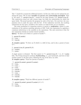 Chapter 5 Principles of Programming Languages
The “;” stands for a request for additional answers. In this case, there are two options for sat-
isfying the query. We see that variables in queries are existentially quantiﬁed. That
is, the query “?- parent(rina,X).” stands for the logic formula ∃ X, parent(rina,X).
The constructive proof not only returns true, but ﬁnds the substitutions for which the
query holds. The proof searches the program by order of the facts. For each fact, the com-
putation tries to unify the query with the fact. If the uniﬁcation succeeds, the resulting
substitution for the query variables is the answer (or true if there are no variables).
The main mechanism in computing answers to queries is uniﬁcation, which is a gen-
eralization of the pattern matching operation of ML: Unify two expressions by applying a
consistent substitution to the variables in the expressions. The only restriction is that the
two expressions should not include shared variables.
Query: "Is there an X which is a parent of moshe?":
?- parent(X,moshe).
X = rina ;
X = reuven.
A complex query: "Is there an X which is a child of rina, and is also a parent of some
Y?":
?- parent(rina,X),parent(X,Y).
X = rachel,
Y = yossi.
A single answer is obtained. The ﬁrst answer to “?- parent(rina,X).”, i.e., X = moshe
fails. The Prolog interpreter performs backtracking, i.e., goes backwards, and tries to ﬁnd
another answer to the ﬁrst query, following the rest of the facts, by order.
A complex query: "Find two parents of moshe?":
?- parent(X,moshe),parent(Y,moshe).
X = rina,
Y = rina ;
X = rina,
Y = reuven ;
X = reuven,
Y = rina ;
X = reuven,
Y = reuven.
A complex query: "Find two diﬀerent parents of moshe?":
?- parent(X,moshe),parent(Y,moshe),X = Y.
X = rina,
Y = reuven ;
298
 
