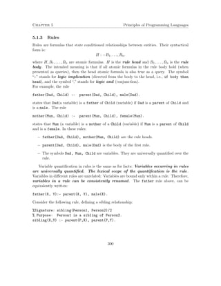Chapter 5 Principles of Programming Languages
5.1.3 Rules
Rules are formulas that state conditioned relationships between entities. Their syntactical
form is:
H : −B1, . . . , Bn.
where H, B1, . . . , Bn are atomic formulas. H is the rule head and B1, . . . , Bn is the rule
body. The intended meaning is that if all atomic formulas in the rule body hold (when
presented as queries), then the head atomic formula is also true as a query. The symbol
“:-” stands for logic implication (directed from the body to the head, i.e., if body then
head), and the symbol “,” stands for logic and (conjunction).
For example, the rule
father(Dad, Child) :- parent(Dad, Child), male(Dad).
states that Dad(a variable) is a father of Child (variable) if Dad is a parent of Child and
is a male. The rule
mother(Mum, Child) :- parent(Mum, Child), female(Mum).
states that Mum (a variable) is a mother of a Child (variable) if Mum is a parent of Child
and is a female. In these rules:
− father(Dad, Child), mother(Mum, Child) are the rule heads.
− parent(Dad, Child), male(Dad) is the body of the ﬁrst rule.
− The symbols Dad, Mum, Child are variables. They are universally quantiﬁed over the
rule.
Variable quantiﬁcation in rules is the same as for facts: Variables occurring in rules
are universally quantiﬁed. The lexical scope of the quantiﬁcation is the rule.
Variables in diﬀerent rules are unrelated: Variables are bound only within a rule. Therefore,
variables in a rule can be consistently renamed. The father rule above, can be
equivalently written:
father(X, Y):- parent(X, Y), male(X).
Consider the following rule, deﬁning a sibling relationship:
%Signature: sibling(Person1, Person2)/2
% Purpose: Person1 is a sibling of Person2.
sibling(X,Y) :- parent(P,X), parent(P,Y).
300
 