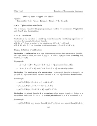 Chapter 5 Principles of Programming Languages
starting with an upper case letter.
<query>:
Components: Goal: <atomic-formula>. Amount: >=1. Ordered.
5.1.5 Operational Semantics
The operational semantics of logic programming is based on two mechanisms: Uniﬁcation
and Search and backtracking.
5.1.5.1 Uniﬁcation
Uniﬁcation is the operation of identifying atomic formulas by substituting expressions for
variables. For example, the atomic formulas
p(3, X), p(Y, 4) can be uniﬁed by the substitution: {X = 4, Y = 3}, and
p(X, 3, X), p(Y, Z, 4) can be uniﬁed by the substitution: {X = 4, Z = 3, Y = 4}.
Formal deﬁnition of uniﬁcation:
Deﬁnition: A substitution s in logic programming involves logic variables as variables,
and logic terms as values, such that s(X) = X. A pair X, s(X) is called a binding, and
written X = s(X).
For example,
− {X = 4, Z = 3, U = X}, {X = 4, Z = 3, U = V } are substitutions, while
− {X = 4, Z = 3, Y = Y }, or {X = 4, Z = 3, X = Y } are not substitutions.
Deﬁnition: The application of a substitution s to an atomic formula A, denoted A ◦ s
(or just As) replaces the terms for their variables in A. The replacement is simultaneous.
For example,
− p(X, 3, X, W) ◦ {X = 4, Y = 4} = p(4, 3, 4, W)
− p(X, 3, X, W) ◦ {X = 4, W = 5} = p(4, 3, 4, 5)
− p(X, 3, X, W) ◦ {X = W, W = X} = p(W, 3, W, X).
Deﬁnition: An atomic formula A is an instance of an atomic formula A, if there is a
substitution s such that A ◦ s = A . A is more general than A , if A is an instance of A.
For example,
− p(X, 3, X, W) is more general than p(4, 3, 4, W), which is more general than p(4, 3, 4, 5).
307
 