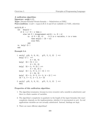 Chapter 5 Principles of Programming Languages
A uniﬁcation algorithm:
Signature: unify(A, B)
Type: [Atomic-formula*Atomic-formula -> Substitution or FAIL]
Post-condition: result = mgu(A, B) if A and B are uniﬁable or FAIL, otherwise
unify(A,B) =
let help(s) =
if A ◦ s = B ◦ s then s
else let D = disagreement-set(A ◦ s, B ◦ s)
in if D = {X, t} /* X is a variable; t is a term
then help(s ◦ {X = t})
else FAIL
end
in help( {} )
end
Example 5.4.
1. unify[ p(X, 3, X, W), p(Y, Y, Z, Z) ] ==>
help[ {} ] ==>
D = {X, Y}
help[ {X = Y} ] ==>
D = {Y, 3}
help[ {X = 3, Y= 3} ] ==>
D = {Z, 3} ]
help[ {X = 3, Y= 3, Z = 3} ] ==>
D = {W, 3}
help[ {X = 3, Y= 3, Z:= 3, W = 3} ] ==>
{X = 3, Y = 3, Z = 3, W = 3}
2. unify[ p(X, 3, X, 5), p(Y, Y, Z, Z) ] ==>
FAIL
Properties of this uniﬁcation algorithm:
1. The algorithm terminates, because in every recursive call a variable is substituted, and
there is a ﬁnite number of variables.
2. The algorithm’s complexity is quadratic in the length of the input formulas (the exact
complexity depends on the implementation, whether it is incremental or not). In real
applications variables are not actually substituted. Instead, bindings are kept.
3. There are more eﬃcient algorithms!
309
 