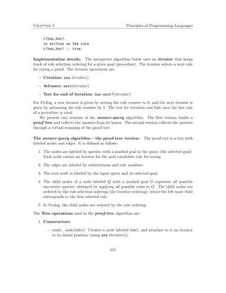 Chapter 5 Principles of Programming Languages
r(baz,bar).
is written as the rule
r(baz,bar) :- true.
Implementation details: The interpreter algorithm below uses an iterator that keeps
track of rule selection ordering for a given goal (procedure). The iterator selects a next rule
for trying a proof. The iterator operations are:
− Creation: new iterator()
− Advance: next(iterator)
− Test for end of iteration: has-next?(iterator)
For Prolog, a new iterator is given by setting the rule counter to 0, and the next iterator is
given by advancing the rule counter by 1. The test for iteration end fails once the last rule
of a procedure is tried.
We present two versions of the answer-query algorithm. The ﬁrst version builds a
proof tree and collects the answers from its leaves. The second version collects the answers
through a virtual scanning of the proof tree.
The answer-query algorithm – the proof tree version: The proof tree is a tree with
labeled nodes and edges. It is deﬁned as follows:
1. The nodes are labeled by queries, with a marked goal in the query (the selected goal).
Each node carries an iterator for the next candidate rule for trying.
2. The edges are labeled by substitutions and rule numbers.
3. The root node is labeled by the input query and its selected goal.
4. The child nodes of a node labeled Q with a marked goal G represent all possible
successive queries, obtained by applying all possible rules to G. The child nodes are
ordered by the rule selection ordering (the iterator ordering), where the left most child
corresponds to the ﬁrst selected rule.
5. In Prolog, the child nodes are ordered by the rule ordering.
The Tree operations used in the proof-tree algorithm are:
1. Constructors:
− make_node(label): Creates a node labeled label, and attaches to it an iterator
in its initial position (using new iterator()).
311
 