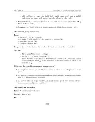 Chapter 5 Principles of Programming Languages
− add_child(parent_node, edge_label, child_node): Adds child_node as a child
node to parent_node, with parent-child edge labeled by edge_label.
2. Selector: label(node) selects the label of node, and labels(nodes) selects the set of
label of the set nodes.
3. Mutator: set_label!(node, new_label) changes the label of node to new_label.
The answer-query algorithm:
Input:
A query: Q = ?- Q1, ..., Qn.
A program P, with numbered rules (denoted by number(R))
A goal selection rule Gsel
A rule selection rule Rsel
Output: A set of substitutions for variables of Q (not necessarily for all variables).
Method:
1. PT := proof-tree(make_node(Q))
2. Return {s | s ∈ labels(Success(PT))/Q}
where Success(PT) is the set of Success nodes (leaves) of PT, which are labeled
by substitutions. labels/Q is the restriction of the substitutions in labels to the
variables of Q.
What are the possible answers of answer-query?
1. An empty set answer (no substitutions) marks a failure of the interpreter to ﬁnd a
proof.
2. An answer with empty substitutions marks success proofs with no variables to substi-
tute (e.g., when the query is ground).
3. An answer with non-empty substitutions marks success proofs that require substitu-
tions to some (or all) query variables.
The proof-tree algorithm:
Input: A tree node current_node
Output: A proof tree.
Method:
312
 