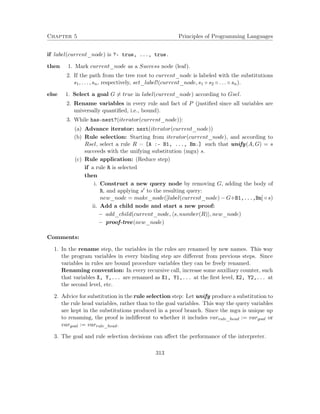 Chapter 5 Principles of Programming Languages
if label(current_node) is ?- true, ..., true.
then 1. Mark current_node as a Success node (leaf).
2. If the path from the tree root to current_node is labeled with the substitutions
s1, . . . , sn, respectively, set_label!(current_node, s1 ◦ s2 ◦ . . . ◦ sn).
else 1. Select a goal G = true in label(current_node) according to Gsel.
2. Rename variables in every rule and fact of P (justiﬁed since all variables are
universally quantiﬁed, i.e., bound).
3. While has-next?(iterator(current_node)):
(a) Advance iterator: next(iterator(current_node))
(b) Rule selection: Starting from iterator(current_node), and according to
Rsel, select a rule R = [A :- B1, ..., Bm.] such that unify(A, G) = s
succeeds with the unifying substitution (mgu) s.
(c) Rule application: (Reduce step)
if a rule R is selected
then
i. Construct a new query node by removing G, adding the body of
R, and applying s to the resulting query:
new_node = make_node([label(current_node) − G+B1,...,Bm] ◦ s)
ii. Add a child node and start a new proof:
− add_child(current_node, s, number(R) , new_node)
− proof-tree(new_node)
Comments:
1. In the rename step, the variables in the rules are renamed by new names. This way
the program variables in every binding step are diﬀerent from previous steps. Since
variables in rules are bound procedure variables they can be freely renamed.
Renaming convention: In every recursive call, increase some auxiliary counter, such
that variables X, Y,... are renamed as X1, Y1,... at the ﬁrst level, X2, Y2,... at
the second level, etc.
2. Advice for substitution in the rule selection step: Let unify produce a substitution to
the rule head variables, rather than to the goal variables. This way the query variables
are kept in the substitutions produced in a proof branch. Since the mgu is unique up
to renaming, the proof is indiﬀerent to whether it includes varrule_head := vargoal or
vargoal := varrule_head.
3. The goal and rule selection decisions can aﬀect the performance of the interpreter.
313
 