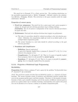 Chapter 5 Principles of Programming Languages
The proof tree in Example 5.5 is a ﬁnite success tree. The resulting substitution on
the successful computation path is: {X1=S, Y1=haran} ◦ {S=lot}, which is the substitu-
tion {X1=lot, Y1=haran, S=lot}. The restriction to the query variables yields the single
substitution: {S=lot}.
Properties of answer-query:
1. Proof tree uniqueness: The proof tree for a given query and a given program is
unique, for all goal and rule selection procedures (up to sibling ordering).
Conclusion: The set of answers is independent of the concrete selection procedures
for goals and rules.
2. Performance: Goal and rule selection decisions have impact on performance.
(a) The rules of a procedure should be ordered according to the rule selection pro-
cedure. Otherwise, the computation might get stuck in an inﬁnite path, or try
multiple failed computation paths.
(b) The atomic formulas in a rule body should be ordered according to the goal
selection procedure.
3. Soundness and completeness:
− Deﬁnition: [logical implication]
A query Q is logically implied from a program P, denoted P |= Q, if it is true
whenever the program is true.
− Completeness: P |= Q implies P Q. That is, if a query is logically implied
from a program, then it is also provable by answer-query.
− Soundness: P Q implies P |= Q. That is, if a query is provable by answer-
query, then it is logically implied from the program.
5.1.5.3 Properties of Relational Logic Programming
Decidability:
Proposition 5.1.1. Given a program P and a query Q, the problem "Is Q provable from
P", denoted P Q, is decidable.
Proof. The proof tree consists of nodes that are labeled by queries, i.e., sequences of atomic
formulas. The atomic formulas consist of predicate and individual constant symbols that
occur in the program and the query, and from variables. Therefore, (1) the number of atomic
formulas is ﬁnite, up to variable renaming, and (2) the number of diﬀerent selected goals in
queries on a path is ﬁnite (up to variable renaming). Consequently, every path in the proof
tree can be decided to be a success, a failure or an inﬁnite computation path.
317
 