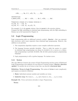 Chapter 5 Principles of Programming Languages
r(X1, ..., Xn, X ), s(X, Y1, ..., Ym).
Intersection:
r_meets_s(X1, ..., Xn) :- r(X1, ..., Xn ), s(X1, ..., Xm).
Transitive closure of a binary relation r:
tr_r(X, Y) :- r(X, Y).
tr_r(X, Y) :- r(X, Z), tr_r(Z, Y).
For example, if r is the parent relation, then tr-parent is the ancestor relation.
Compare the SQL embedding in relational logic programming, with the SQL embedding in
Scheme (as in the homework for Chapter 3).
5.2 Logic Programming
Logic programming adds an additional syntactic symbol - functor - that can represent
data structures, and is more expressive than relational logic programming. However, this
addition is not priceless:
1. The computation algorithm requires a more complex uniﬁcation operation.
2. The language becomes partially decidable. That is, while the answer to a query
in relational logic programming can always be decided to be a success or a failure,
logic programming is partially decidable, like all other general purpose programming
languages.
3. Logic programming is still a typeless language: No runtime errors.
5.2.1 Syntax
The only diﬀerence between the syntax of Logic Programming and the syntax of Relational
Logic Programming is the addition of a new kind of a constant symbol: Functor (function
symbol). It enriches the set of terms so that they can describe structured data.
Deﬁnition: Terms in Logic Programming. The syntax of terms is more complicated,
and requires an inductive deﬁnition:
1. Basis: Individual constant symbols and variables are terms.
2. Inductive step: For terms t1, . . . , tn, and a functor f, f(t1, . . . , tn) is a term.
Example 5.6. Terms and atomic formulas in Logic Programming:
Terms:
319
 