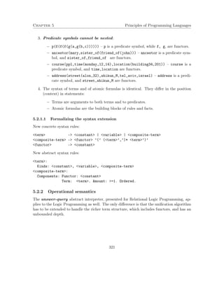 Chapter 5 Principles of Programming Languages
3. Predicate symbols cannot be nested:
− p(f(f(f(g(a,g(b,c)))))) – p is a predicate symbol, while f, g, are functors.
− ancestor(mary,sister_of(friend_of(john))) – ancestor is a predicate sym-
bol, and sister_of,friend_of are functors.
− course(ppl,time(monday,12,14),location(building34,201)) – course is a
predicate symbol, and time,location are functors.
− address(street(alon,32),shikun_M,tel_aviv,israel) – address is a predi-
cate symbol, and street,shikun_M are functors.
4. The syntax of terms and of atomic formulas is identical. They diﬀer in the position
(context) in statements:
− Terms are arguments to both terms and to predicates.
− Atomic formulas are the building blocks of rules and facts.
5.2.1.1 Formalizing the syntax extension
New concrete syntax rules:
<term> -> <constant> | <variable> | <composite-term>
<composite-term> -> <functor> ’(’ (<term>’,’)* <term>’)’
<functor> -> <constant>
New abstract syntax rules:
<term>:
Kinds: <constant>, <variable>, <composite-term>
<composite-term>:
Components: Functor: <constant>
Term: <term>. Amount: >=1. Ordered.
5.2.2 Operational semantics
The answer-query abstract interpreter, presented for Relational Logic Programming, ap-
plies to the Logic Programming as well. The only diﬀerence is that the uniﬁcation algorithm
has to be extended to handle the richer term structure, which includes functors, and has an
unbounded depth.
321
 