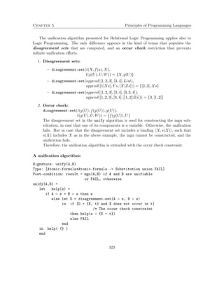 Chapter 5 Principles of Programming Languages
The uniﬁcation algorithm presented for Relational Logic Programming applies also to
Logic Programming. The only diﬀerence appears in the kind of terms that populate the
disagreement sets that are computed, and an occur check restriction that prevents
inﬁnite uniﬁcation eﬀorts.
1. Disagreement sets:
− disagreement-set(t(X, f(a), X),
t(g(U), U, W)) = {X, g(U)}
− disagreement-set(append([1, 2, 3], [3, 4], List),
append([1|Xs], Y s, [X|Zs])) = {[2, 3], Xs}
− disagreement-set(append([1, 2, 3], [3, 4], [3, 3, 4]),
append([1, 2, 3], [3, 4], [[1, 2]|Zs])) = {3, [1, 2]}
2. Occur check:
disagreement-set(t(g(U), f(g(U)), g(U)),
t(g(U), U, W)) = {f(g(U)), U}
The disagreement set in the unify algorithm is used for constructing the mgu sub-
stitution, in case that one of its components is a variable. Otherwise, the uniﬁcation
fails. But in case that the disagreement set includes a binding X, s(X) , such that
s(X) includes X as in the above example, the mgu cannot be constructed, and the
uniﬁcation fails.
Therefore, the uniﬁcation algorithm is extended with the occur check constraint.
A uniﬁcation algorithm:
Signature: unify(A,B)
Type: [Atomic-formula*Atomic-formula -> Substitution union FAIL]
Post-condition: result = mgu(A,B) if A and B are unifiable
or FAIL, otherwise
unify(A,B) =
let help(s) =
if A ◦ s = B ◦ s then s
else let D = disagreement-set(A ◦ s, B ◦ s)
in if [D = {X, t} and X does not occur in t]
/* The occur check constraint
then help(s ◦ {X = t})
else FAIL
end
in help( {} )
end
323
 