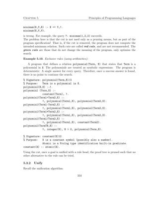 Chapter 5 Principles of Programming Languages
minimum(X,Y,X) :- X =< Y,!.
minimum(X,Y,Y).
is wrong. For example, the query ?- minimum(1,2,2) succeeds.
The problem here is that the cut is not used only as a pruning means, but as part of the
program speciﬁcation! That is, if the cut is removed, the program does not compute the
intended minimum relation. Such cuts are called red cuts, and are not recommended. The
green cuts are those that do not change the meaning of the program, only optimize the
search.
Example 5.10. Exclusive rules (using arithmetics):
A program that deﬁnes a relation polynomial(Term, X) that states that Term is a
polynomial in X. The polynomials are treated as symbolic expressions. The program is
deterministic: A single answer for every query. Therefore, once a success answer is found,
there is no point to continue the search.
% Signature: polynomial(Term,X)/2
% Purpose: Term is a polynomial in X.
polynomial(X,X) :-!.
polynomial (Term,X) :-
constant(Term), !.
polynomial(Terml+Term2,X) :-
!, polynomial(Terml,X), polynomial(Term2,X).
polynomial(Terml-Term2,X) :-
!, polynomial(Terml,X), polynomial(Term2,X).
polynomial(Terml*Term2,X) :-
!, polynomial(Terml,X), polynomial(Term2,X).
polynomial(Terml/Term2,X) :-
!, polynomial(Terml,X), constant(Term2).
polynomial(TermTN,X) :-
!, integer(N), N > 0, polynomial(Term,X).
% Signature: constant(X)12
% Purpose: X is a constant symbol (possibly also a number).
Atomic is a Prolog type identification built-in predicate.
constant(X) :- atomic(X).
Using the cut, once a goal is uniﬁed with a rule head, the proof tree is pruned such that no
other alternative to the rule can be tried.
5.3.2 Unify
Recall the uniﬁcation algorithm:
334
 