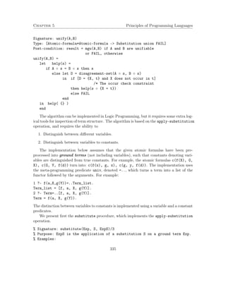 Chapter 5 Principles of Programming Languages
Signature: unify(A,B)
Type: [Atomic-formula*Atomic-formula -> Substitution union FAIL]
Post-condition: result = mgu(A,B) if A and B are unifiable
or FAIL, otherwise
unify(A,B) =
let help(s) =
if A ◦ s = B ◦ s then s
else let D = disagreement-set(A ◦ s, B ◦ s)
in if [D = {X, t} and X does not occur in t]
/* The occur check constraint
then help(s ◦ {X = t})
else FAIL
end
in help( {} )
end
The algorithm can be implemented in Logic Programming, but it requires some extra log-
ical tools for inspection of term structure. The algorithm is based on the apply-substitution
operation, and requires the ability to
1. Distinguish between diﬀerent variables.
2. Distinguish between variables to constants.
The implementation below assumes that the given atomic formulas have been pre-
processed into ground terms (not including variables), such that constants denoting vari-
ables are distinguished from true constants. For example, the atomic formulas c(f(X), G,
X), c(G, Y, f(d)) turn into: c(f(x), g, x), c(g, y, f(d)). The implementation uses
the meta-programming predicate univ, denoted =.., which turns a term into a list of the
functor followed by the arguments. For example:
1 ?- f(a,X,g(Y))=..Term_list.
Term_list = [f, a, X, g(Y)].
2 ?- Term=..[f, a, X, g(Y)].
Term = f(a, X, g(Y)).
The distinction between variables to constants is implemented using a variable and a constant
predicates.
We present ﬁrst the substitute procedure, which implements the apply-substitution
operation.
% Signature: substitute(Exp, S, ExpS)/3
% Purpose: ExpS is the application of a substitution S on a ground term Exp.
% Examples:
335
 
