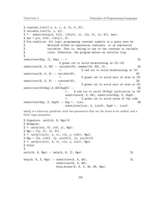 Chapter 5 Principles of Programming Languages
% constant_list([ a, b, c, d, [], 5, 6]).
% variable_list([x, y, z]).
% ?- substitute(p(a, b(x), c(d(y)), x), [[z, 5], [x, 6]], Ans).
% Ans = p(a, b(6), c(d(y)), 6).
% Pre-condition: All logic programming constant symbols in a query must be
% declared either as expression constants or as expression
% variables. That is, belong to one of the constant or variable
% lists. Otherwise, the program enters an infinite loop.
%
substitute(Exp, [], Exp) :- !. %1
% green cut to avoid backtracking in (2)-(6)
substitute(X, S, XS) :- variable(X), member([X, XS], S), %2
!. % red cut to avoid backtracking in (3)
substitute(X, S, X) :- variable(X), %3
!. % green cut to avoid univ of atom in (6)
substitute(X, S, X) :- constant(X), %4
!. % green cut to avoid univ of atom in (6)
substitute([E|Exp],S,[ES|ExpS]) :- %5
!, % red cut to avoid [E|Exp] unification in (6)
substitute(E, S, ES), substitute(Exp, S, ExpS),
!. % green cut to avoid rerun of the code
substitute(Exp, S, ExpS) :- Exp =.. List, %6
substitute(List, S, ListS), ExpS =.. ListS.
unify is a three-ary predicate, with two parameters that are the terms to be uniﬁed, and a
third ‘mgu parameter.
% Signature: unify(A, B, Mgu)/3
% Examples:
% ?- unify(a(x, 5), a(6, y), Mgu).
% Mgu = [[y, 5], [x, 6]].
% ?- unify(c(a(x), z, x), c(z, y, a(d)), Mgu).
% Mgu = [[x, a(d)], [y, a(a(d))], [z, a(a(d))]]
% ?- unify(c(a(x), d, x), c(z, y, a(z)), Mgu).
% false
%
unify(A, B, Mgu) :- help(A, B, [], Mgu). %1
help(A, B, S, Mgu) :- substitute(A, S, AS), %1
substitute(B, S, BS),
help_helper(A, B, S, AS, BS, Mgu).
336
 