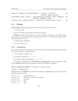 Chapter 5 Principles of Programming Languages
solve([], [G|Goals], [Proof1|Proof2]) :- solve(G, [], Proof1), %4
solve([], Goals, Proof2).
solve([A|B], Goals, Proof) :- extend_waiting_list([A|B], Goals, NewGoals), %5
solve([], NewGoals, Proof).
solve(A, Goals, node(A, Proof)) :- rule(A, B), solve(B, Goals, Proof). %6
5.4 Prolog
Pure Prolog: Logic programming with the Prolog speciﬁc selection rules:
1. Left most goal.
2. First rule whose head uniﬁes with the selected goal.
Prolog: Extension with Arithmetic, system predicates, primitives, meta-logic (reﬂec-
tion) predicates, extra-logic predicates, high order predicates. The two main features of pure
logic programming are lost:
1. Unidirectional deﬁnitions.
2. No run time errors.
5.4.1 Arithmetics
The system predicates for arithmetic provide interface to the underlying arithmetic capabil-
ities of the computer. Prolog provides:
1. An arithmetic evaluator: is.
2. Arithmetic operations: +, -, *, /
3. Primitive arithmetic predicates: =, !=, <, >.
All arithmetic predicates pose instantiation requirements on their arguments. They
cause runtime errors if their arguments cannot be evaluated to numbers.
The is arithmetic evaluator is written as an inﬁx operator:
<value> is <expression>.
<expression> is evaluated and uniﬁed with <value>. <expression> must be fully instan-
tiated to a number value.
V is 3 + 6. succeeds with V=9.
V is 3 + X. fails since X cannot be evaluated.
9 is 3 + 6. succeeds.
3+6 is 3 + 6. fails.
V is V + 1. fails.
345
 