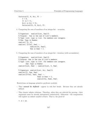 Chapter 5 Principles of Programming Languages
factorial(I, N, Acc, F) :-
I < N,
I1 is I +1,
Acc1 is Acc * I1,
factorial(I1, N, Acc1, F).
4. Computing the sum of members of an integer-list – recursion.
% Signature: sumlist(List, Sum)/2.
% Purpose: Sum is the sum of List’s members.
% Type: List: type is list. Its members are integers.
% Sum: Type is Number.
sumlist( [], 0).
sumlist( [I|Is], Sum) :-
sumlist(Is, Sum1),
Sum is Sum1 + I.
5. Computing the sum of members of an integer-list - iteration (with accumulator).
% Signature: sumlist(List, Sum)/2.
% Purpose: Sum is the sum of List’s members.
% Type: List: type is list. Its members are integers.
Sum: Type is Number.
sumlist(List, Sum) :- sumlist(List, 0, Sum).
% Signature: sumlist(List, Acc, Sum)/3.
sumlist([], Sum, Sum).
sumlist([I|Is], Sum1, Sum) :-
Sum2 is Sum1 + I,
sumlist(Is, Sum2, Sum).
Restrictions on language primitive predicate symbols:
− They cannot be deﬁned - appear in rule/fact heads. Because they are already
deﬁned.
− They denote inﬁnite relations. Therefore, when they are selected for proving - their
arguments must be already instantiated (substituted). Otherwise - the computation
will explore an inﬁnite number of facts. That is, the proof of
?- 8 < 10.
347
 