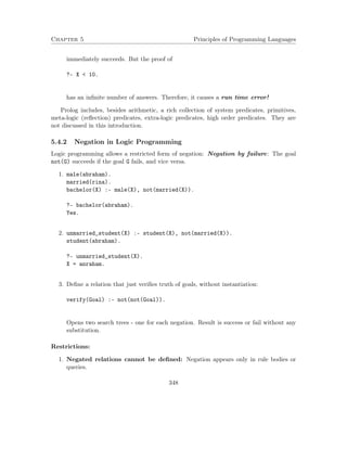 Chapter 5 Principles of Programming Languages
immediately succeeds. But the proof of
?- X < 10.
has an inﬁnite number of answers. Therefore, it causes a run time error!
Prolog includes, besides arithmetic, a rich collection of system predicates, primitives,
meta-logic (reﬂection) predicates, extra-logic predicates, high order predicates. They are
not discussed in this introduction.
5.4.2 Negation in Logic Programming
Logic programming allows a restricted form of negation: Negation by failure: The goal
not(G) succeeds if the goal G fails, and vice versa.
1. male(abraham).
married(rina).
bachelor(X) :- male(X), not(married(X)).
?- bachelor(abraham).
Yes.
2. unmarried_student(X) :- student(X), not(married(X)).
student(abraham).
?- unmarried_student(X).
X = anraham.
3. Deﬁne a relation that just veriﬁes truth of goals, without instantiation:
verify(Goal) :- not(not(Goal)).
Opens two search trees - one for each negation. Result is success or fail without any
substitution.
Restrictions:
1. Negated relations cannot be deﬁned: Negation appears only in rule bodies or
queries.
348
 
