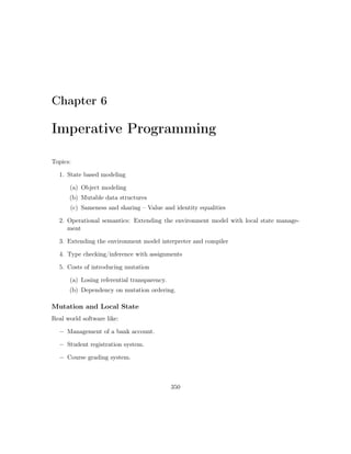 Chapter 6
Imperative Programming
Topics:
1. State based modeling
(a) Object modeling
(b) Mutable data structures
(c) Sameness and sharing – Value and identity equalities
2. Operational semantics: Extending the environment model with local state manage-
ment
3. Extending the environment model interpreter and compiler
4. Type checking/inference with assignments
5. Costs of introducing mutation
(a) Losing referential transparency.
(b) Dependency on mutation ordering.
Mutation and Local State
Real world software like:
− Management of a bank account.
− Student registration system.
− Course grading system.
350
 