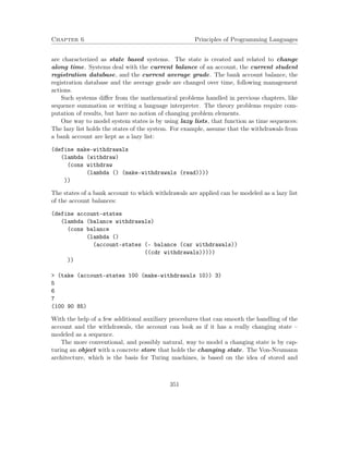Chapter 6 Principles of Programming Languages
are characterized as state based systems. The state is created and related to change
along time. Systems deal with the current balance of an account, the current student
registration database, and the current average grade. The bank account balance, the
registration database and the average grade are changed over time, following management
actions.
Such systems diﬀer from the mathematical problems handled in previous chapters, like
sequence summation or writing a language interpreter. The theory problems require com-
putation of results, but have no notion of changing problem elements.
One way to model system states is by using lazy lists, that function as time sequences:
The lazy list holds the states of the system. For example, assume that the withdrawals from
a bank account are kept as a lazy list:
(define make-withdrawals
(lambda (withdraw)
(cons withdraw
(lambda () (make-withdrawals (read))))
))
The states of a bank account to which withdrawals are applied can be modeled as a lazy list
of the account balances:
(define account-states
(lambda (balance withdrawals)
(cons balance
(lambda ()
(account-states (- balance (car withdrawals))
((cdr withdrawals)))))
))
> (take (account-states 100 (make-withdrawals 10)) 3)
5
6
7
(100 90 85)
With the help of a few additional auxiliary procedures that can smooth the handling of the
account and the withdrawals, the account can look as if it has a really changing state –
modeled as a sequence.
The more conventional, and possibly natural, way to model a changing state is by cap-
turing an object with a concrete store that holds the changing state. The Von-Neumann
architecture, which is the basis for Turing machines, is based on the idea of stored and
351
 