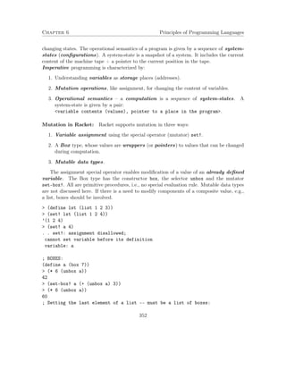 Chapter 6 Principles of Programming Languages
changing states. The operational semantics of a program is given by a sequence of system-
states (conﬁgurations). A system-state is a snapshot of a system. It includes the current
content of the machine tape + a pointer to the current position in the tape.
Imperative programming is characterized by:
1. Understanding variables as storage places (addresses).
2. Mutation operations, like assignment, for changing the content of variables.
3. Operational semantics – a computation is a sequence of system-states. A
system-state is given by a pair:
<variable contents (values), pointer to a place in the program>.
Mutation in Racket: Racket supports mutation in three ways:
1. Variable assignment using the special operator (mutator) set!.
2. A Box type, whose values are wrappers (or pointers) to values that can be changed
during computation.
3. Mutable data types.
The assignment special operator enables modiﬁcation of a value of an already deﬁned
variable. The Box type has the constructor box, the selector unbox and the mutator
set-box!. All are primitive procedures, i.e., no special evaluation rule. Mutable data types
are not discussed here. If there is a need to modify components of a composite value, e.g.,
a list, boxes should be involved.
> (define lst (list 1 2 3))
> (set! lst (list 1 2 4))
’(1 2 4)
> (set! a 4)
. . set!: assignment disallowed;
cannot set variable before its definition
variable: a
; BOXES:
(define a (box 7))
> (* 6 (unbox a))
42
> (set-box! a (+ (unbox a) 3))
> (* 6 (unbox a))
60
; Setting the last element of a list -- must be a list of boxes:
352
 