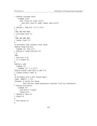 Chapter 6 Principles of Programming Languages
> (define increase-last!
(lambda (lst)
(let ((last-el (last lst)))
(set-box! last-el (add1 (unbox last-el))))
))
> (define l (map box ’(1 2 3 4)))
> l
’(#&1 #&2 #&3 #&4)
> (increase-last! l)
> l
’(#&1 #&2 #&3 #&5)
> (unbox (last l))
5
;A procedure that returns a Box value:
(define wrap-with-box
(lambda (x) (box x)))
> (define b (wrap-with-box 5))
> b
’#&5
> (set-box! b 3)
> (* 3 (unbox b))
9
(define c-add
(lambda (x)
(lambda (y) (+ x y))))
(define boxed-c-add (box (c-add 7)))
> ((unbox boxed-c-add) 3)
10
;A procedure with a Box valued input:
;Type: [BOX(T) -> T1]
;Purpose: A setter for boxes.
; Note how Box typed parameters simulate "call by references".
> (define box-setter
(lambda (b)
(set-box! b (read))
(unbox b)))
> (define b (box 4))
> (unbox b)
4
> (box-setter b)
2
353
 