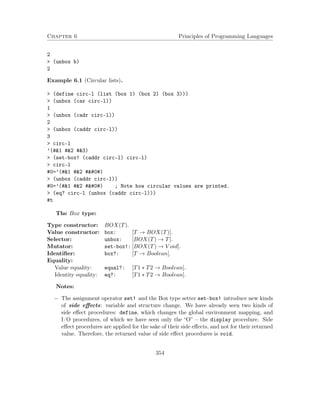Chapter 6 Principles of Programming Languages
2
> (unbox b)
2
Example 6.1 (Circular lists).
> (define circ-l (list (box 1) (box 2) (box 3)))
> (unbox (car circ-l))
1
> (unbox (cadr circ-l))
2
> (unbox (caddr circ-l))
3
> circ-l
’(#&1 #&2 #&3)
> (set-box! (caddr circ-l) circ-l)
> circ-l
#0=’(#&1 #&2 # #)
> (unbox (caddr circ-l))
#0=’(#&1 #&2 # #) ; Note how circular values are printed.
> (eq? circ-l (unbox (caddr circ-l)))
#t
The Box type:
Type constructor: BOX(T).
Value constructor: box: [T → BOX(T)].
Selector: unbox: [BOX(T) → T].
Mutator: set-box!: [BOX(T) → V oid].
Identiﬁer: box?: [T → Boolean].
Equality:
Value equality: equal?: [T1 ∗ T2 → Boolean].
Identity equality: eq?: [T1 ∗ T2 → Boolean].
Notes:
− The assignment operator set! and the Box type setter set-box! introduce new kinds
of side eﬀects: variable and structure change. We have already seen two kinds of
side eﬀect procedures: define, which changes the global environment mapping, and
I/O procedures, of which we have seen only the “O” – the display procedure. Side
eﬀect procedures are applied for the sake of their side eﬀects, and not for their returned
value. Therefore, the returned value of side eﬀect procedures is void.
354
 