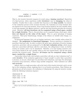 Chapter 1 Principles of Programming Languages
counter := counter + 1;}
return product;}
That is, the iterative factorial computes its result using a looping construct: Repetition
of a ﬁxed process, where repetitions (called iterations) vary by changing the values of
variables. Usually there is also a variable that functions as the loop variable. In contrast
to the evaluation process of the recursive factorial, the evaluation of a loop iteration does
not depend on its next loop iteration: Every loop iteration hands-in the new variable values
to the loop manager (the while construct), and the last loop iteration provides the returned
result. Therefore, all loop iterations can be computed using a ﬁxed space, needed
for a single iteration. That is, the procedure can be computed using a ﬁxed space, which
does not depend on the value of the input. This is a great advantage of looping
constructs. Their great disadvantage, though, is the reliance on variable value change, i.e.,
assignment.
In functional languages there are no looping constructs, since variable values cannot be
changed – No assignment in functional languages. Process repetition is obtained by
procedure (function) calls. In order to achieve the great space advantage of iterative looping
constructs, procedure calls are postponed to be the last evaluation action, which means
that once a procedure-call frame calls for a new frame, the calling frame is done, no further
actions are needed, and it can be abandoned. Therefore, as in the looping construct case,
every frame hands-in the new variable values to the next opened frame, and the last frame
provides the returned result. Therefore, all frames can be computed using a ﬁxed
space, needed for a single frame.
A procedure whose body code includes a procedure call only as a last evaluation step2, is
called iterative. If the evaluation application is “smart enough” to notice that a procedure
is iterative, it can use a ﬁxed space for procedure-call evaluations, and enjoy the advantages
of iterative loop structures, without using variable assignment. Such evaluators are called
tail recursive.
Indeed, there is a single procedure call in the body of the iterative factorial, and it occurs
last in the evaluation actions, implying that it is an iterative procedures. Since Scheme ap-
plications are all tail recursive, the evaluation of (factorial 6) using the iterative version,
yields the following evaluation sequence:
(factorial 6)
(fact-iter 1 1 6)
(fact-iter 1 2 6)
...
(fact-iter 720 7 6)
720
2
There can be several embedded procedure calls, each occurs last on a diﬀerent branching computation
path.
31
 