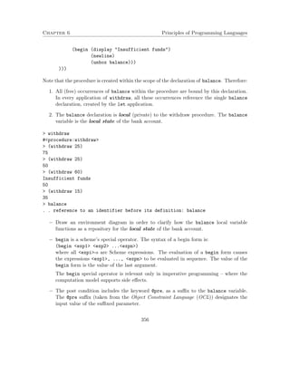 Chapter 6 Principles of Programming Languages
(begin (display "Insufficient funds")
(newline)
(unbox balance)))
)))
Note that the procedure is created within the scope of the declaration of balance. Therefore:
1. All (free) occurrences of balance within the procedure are bound by this declaration.
In every application of withdraw, all these occurrences reference the single balance
declaration, created by the let application.
2. The balance declaration is local (private) to the withdraw procedure. The balance
variable is the local state of the bank account.
> withdraw
#<procedure:withdraw>
> (withdraw 25)
75
> (withdraw 25)
50
> (withdraw 60)
Insufficient funds
50
> (withdraw 15)
35
> balance
. . reference to an identifier before its definition: balance
− Draw an environment diagram in order to clarify how the balance local variable
functions as a repository for the local state of the bank account.
− begin is a scheme’s special operator. The syntax of a begin form is:
(begin <exp1> <exp2> ...<expn>)
where all <expi>-s are Scheme expressions. The evaluation of a begin form causes
the expressions <exp1>, ..., <expn> to be evaluated in sequence. The value of the
begin form is the value of the last argument.
The begin special operator is relevant only in imperative programming – where the
computation model supports side eﬀects.
− The post condition includes the keyword @pre, as a suﬃx to the balance variable.
The @pre suﬃx (taken from the Object Constraint Language (OCL)) designates the
input value of the suﬃxed parameter.
356
 
