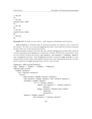 Chapter 6 Principles of Programming Languages
> (W2 25)
75
> (W1 80)
Insufficient funds
75
> (W1 30)
45
> (W1 50)
Insufficient funds
45
> (W2 50)
25
Example 6.5 (A bank account object – that supports withdrawals and deposits).
make-withdraw is extended with an internal procedure for deposits, and a getter for
the balance. Its value is an internal dispatch procedure, that based on the given message,
invokes either one of the internal procedures.
make-account evaluates, for each call, into a distinct dispatch procedure that resides in
a local environment with balance as a local state variable. Within this environment, there
are four distinct method procedures: get-balance, set-balance!, withdraw, deposit,
and a dispatch procedure. Each dispatch procedure created by make-account is a pro-
cedural bank account object that handles deposits into and withdrawals from the account.
Each evaluation of a make-account form creates a new account.
Signature: make-account(balance)
Type: [Number -> [Symbol -> [Number -> Number]]]
(define make-account
(lambda (balance)
(let ((balance balance))
(letrec
((get-balance (lambda (amount) balance))
(set-balance! (lambda (amount) (set! balance amount)))
(withdraw (lambda (amount)
(if (>= balance amount)
(begin (set-balance! (- balance amount))
balance)
(begin (display "Insufficient funds")
(newline)
balance))))
(deposit (lambda (amount)
(set-balance! (+ balance amount))
358
 