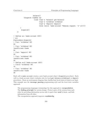 Chapter 6 Principles of Programming Languages
balance))
(dispatch (lambda (m)
(cond ((eq? m ’balance) get-balance)
((eq? m ’withdraw) withdraw)
((eq? m ’deposit) deposit)
(else (error ’make-account "Unknown request: ~s" m)))))
)
dispatch))
))
> (define acc (make-account 100))
> acc
#<procedure:dispatch>
> ((acc ’withdraw) 50)
50
> ((acc ’withdraw) 60)
Insufficient funds
50
> ((acc ’deposit) 30)
20
> ((acc ’withdraw) 60)
Insufficient funds
20
> (define acc2 (make-account 100))
> ((acc2 ’withdraw) 30)
70
> ((acc ’withdraw) 30)
Insufficient funds
20
Each call to make-account creates a new bank account object (dispatch procedure). Each
call to a bank account object evaluates into its local get-balance,withdrawal or deposit
procedures. Draw an environment diagram that clariﬁes how local states of objects are kept.
This example uses the message passing programming style and the local state variables
approach.
The programming languages terminology for this approach is encapsulation.
The hiding principle for system design: Protect parts of the system from each
other by providing information access only to parts that need to know, and hide
information from all other.
The encapsulation approach improves modularity.
359
 