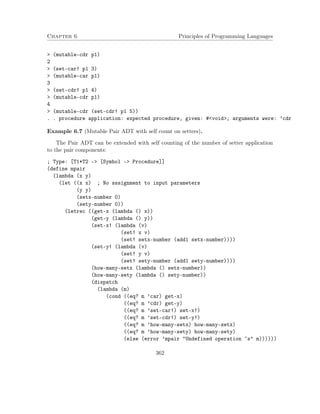 Chapter 6 Principles of Programming Languages
> (mutable-cdr p1)
2
> (set-car! p1 3)
> (mutable-car p1)
3
> (set-cdr! p1 4)
> (mutable-cdr p1)
4
> (mutable-cdr (set-cdr! p1 5))
. . procedure application: expected procedure, given: #<void>; arguments were: ’cdr
Example 6.7 (Mutable Pair ADT with self count on setters).
The Pair ADT can be extended with self counting of the number of setter application
to the pair components:
; Type: [T1*T2 -> [Symbol -> Procedure]]
(define mpair
(lambda (x y)
(let ((x x) ; No sssignment to input parameters
(y y)
(setx-number 0)
(sety-number 0))
(letrec ((get-x (lambda () x))
(get-y (lambda () y))
(set-x! (lambda (v)
(set! x v)
(set! setx-number (add1 setx-number))))
(set-y! (lambda (v)
(set! y v)
(set! sety-number (add1 sety-number))))
(how-many-setx (lambda () setx-number))
(how-many-sety (lambda () sety-number))
(dispatch
(lambda (m)
(cond ((eq? m ’car) get-x)
((eq? m ’cdr) get-y)
((eq? m ’set-car!) set-x!)
((eq? m ’set-cdr!) set-y!)
((eq? m ’how-many-setx) how-many-setx)
((eq? m ’how-many-sety) how-many-sety)
(else (error ’mpair "Undefined operation ~s" m))))))
362
 