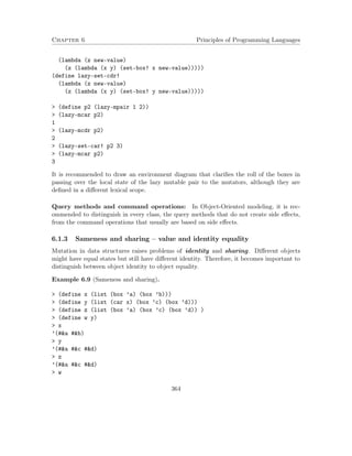 Chapter 6 Principles of Programming Languages
(lambda (z new-value)
(z (lambda (x y) (set-box! x new-value)))))
(define lazy-set-cdr!
(lambda (z new-value)
(z (lambda (x y) (set-box! y new-value)))))
> (define p2 (lazy-mpair 1 2))
> (lazy-mcar p2)
1
> (lazy-mcdr p2)
2
> (lazy-set-car! p2 3)
> (lazy-mcar p2)
3
It is recommended to draw an environment diagram that clariﬁes the roll of the boxes in
passing over the local state of the lazy mutable pair to the mutators, although they are
deﬁned in a diﬀerent lexical scope.
Query methods and command operations: In Object-Oriented modeling, it is rec-
ommended to distinguish in every class, the query methods that do not create side eﬀects,
from the command operations that usually are based on side eﬀects.
6.1.3 Sameness and sharing – value and identity equality
Mutation in data structures raises problems of identity and sharing. Diﬀerent objects
might have equal states but still have diﬀerent identity. Therefore, it becomes important to
distinguish between object identity to object equality.
Example 6.9 (Sameness and sharing).
> (define x (list (box ’a) (box ’b)))
> (define y (list (car x) (box ’c) (box ’d)))
> (define z (list (box ’a) (box ’c) (box ’d)) )
> (define w y)
> x
’(#&a #&b)
> y
’(#&a #&c #&d)
> z
’(#&a #&c #&d)
> w
364
 