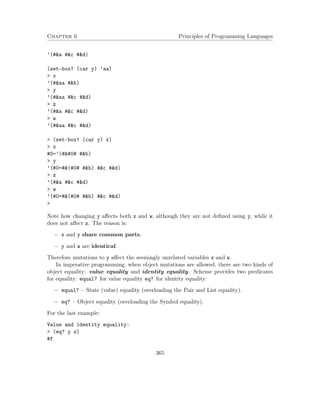 Chapter 6 Principles of Programming Languages
’(#&a #&c #&d)
(set-box! (car y) ’aa)
> x
’(#&aa #&b)
> y
’(#&aa #&c #&d)
> z
’(#&a #&c #&d)
> w
’(#&aa #&c #&d)
> (set-box! (car y) x)
> x
#0=’(# # #&b)
> y
’(#0=#&(#0# #&b) #&c #&d)
> z
’(#&a #&c #&d)
> w
’(#0=#&(#0# #&b) #&c #&d)
>
Note how changing y aﬀects both x and w, although they are not deﬁned using y, while it
does not aﬀect z. The reason is:
− x and y share common parts.
− y and w are identical.
Therefore mutations to y aﬀect the seemingly unrelated variables x and w.
In imperative programming, when object mutations are allowed, there are two kinds of
object equality: value equality and identity equality. Scheme provides two predicates
for equality: equal? for value equality eq? for identity equality:
− equal? – State (value) equality (overloading the Pair and List equality).
− eq? – Object equality (overloading the Symbol equality).
For the last example:
Value and identity equality:
> (eq? y z)
#f
365
 